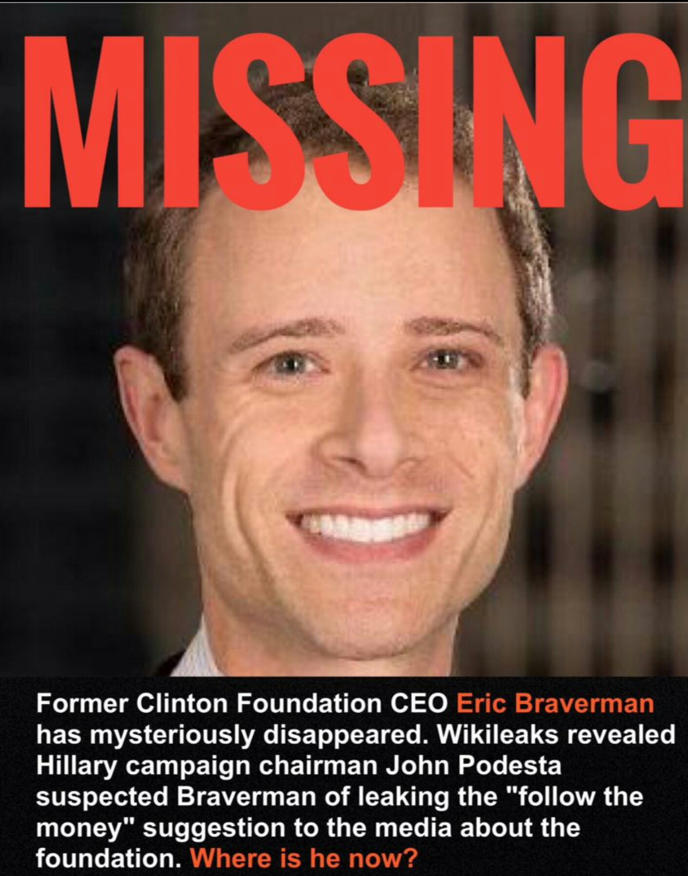 NEW MISSING PERSON: Former Clinton Foundation CEO Eric Braverman has gone missing after John Podesta suspected Braverman of leaking the "Follow The Money" suggestion to the media and the world. VERY suspicious.